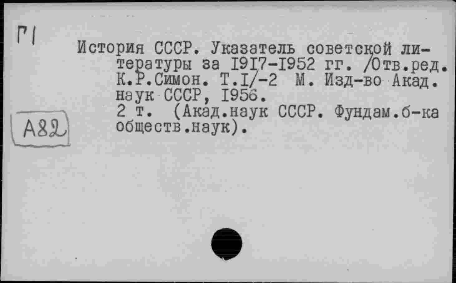 ﻿История СССР. Указатель советской литературы за I9I7-I952 гг. /Отв.ред. К.Р.Симон. T.I/-2 М. Изд-во Акад, наук СССР, I95Ö.
2 т. (Акад.наук СССР. Фундам.б-ка A8JL обществ.наук).